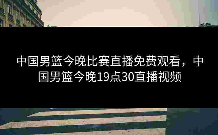 中国男篮今晚比赛直播免费观看，中国男篮今晚19点30直播视频