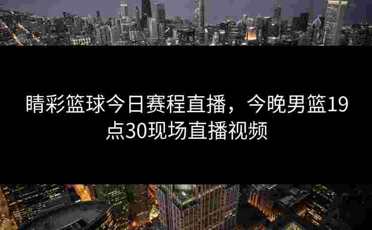 睛彩篮球今日赛程直播，今晚男篮19点30现场直播视频
