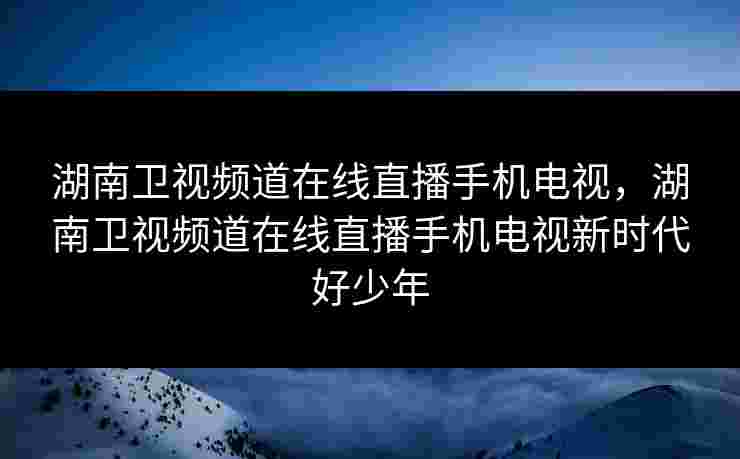 湖南卫视频道在线直播手机电视，湖南卫视频道在线直播手机电视新时代好少年