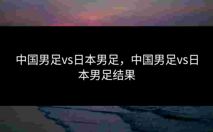 中国男足vs日本男足，中国男足vs日本男足结果