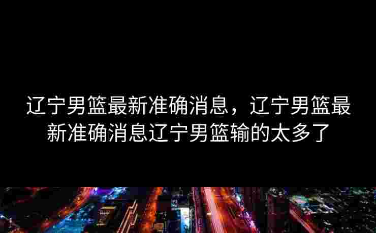 辽宁男篮最新准确消息，辽宁男篮最新准确消息辽宁男篮输的太多了