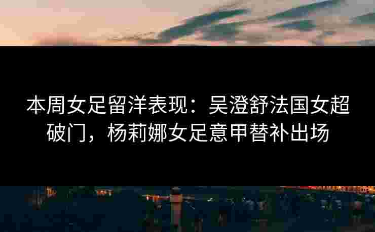 本周女足留洋表现：吴澄舒法国女超破门，杨莉娜女足意甲替补出场