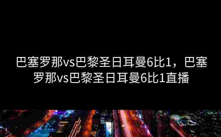巴塞罗那vs巴黎圣日耳曼6比1，巴塞罗那vs巴黎圣日耳曼6比1直播