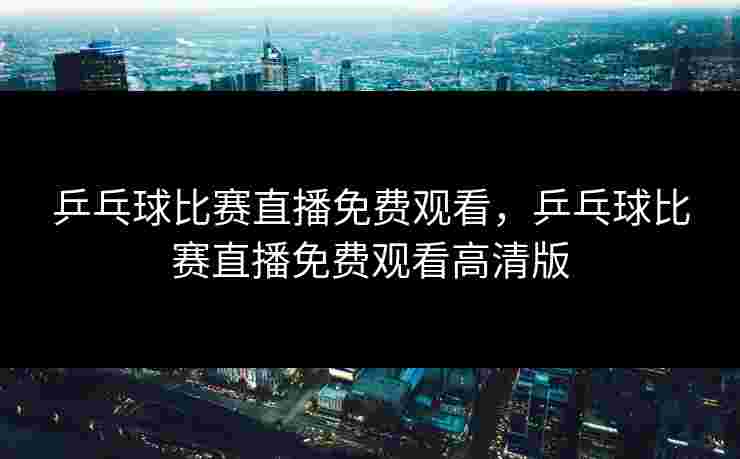 乒乓球比赛直播免费观看，乒乓球比赛直播免费观看高清版