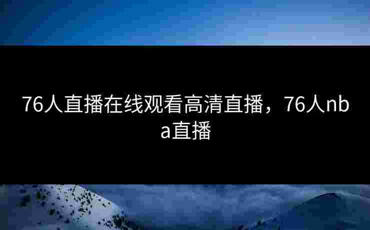 76人直播在线观看高清直播，76人nba直播