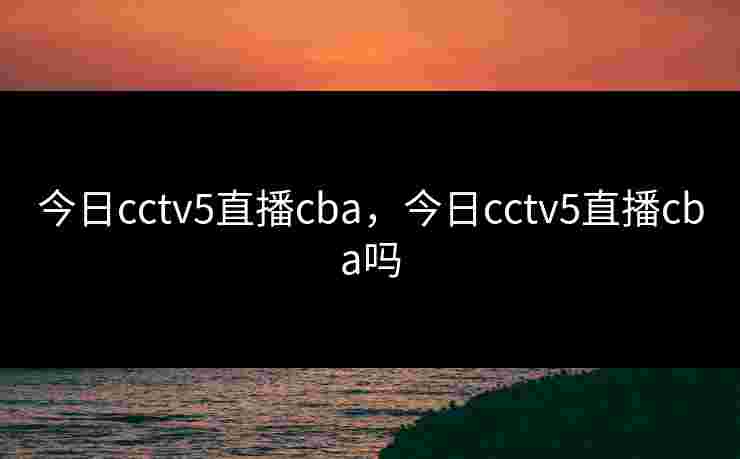 今日cctv5直播cba，今日cctv5直播cba吗