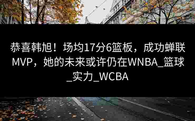 恭喜韩旭！场均17分6篮板，成功蝉联MVP，她的未来或许仍在WNBA_篮球_实力_WCBA